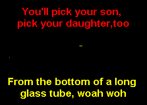 You'll pick your son,
pick your daughter,too

From the bottom of a long
glass tube, woah woh