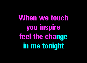 When we touch
you inspire

feel the change
in me tonight