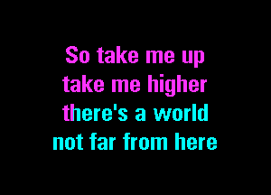 So take me up
take me higher

there's a world
not far from here