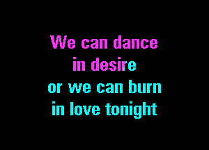 We can dance
in desire

or we can burn
in love tonight