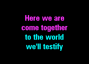 Here we are
come together

to the world
we'll testify