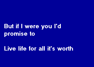 But if I were you I'd

promise to

Live life for all it's worth