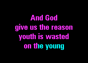 And God
give us the reason

youth is wasted
on the young