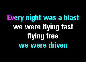 Every night was a blast
we were flying fast

flying free
we were driven