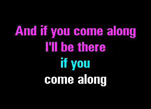 And if you come along
I'll be there

if you
come along