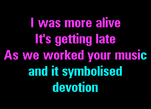 I was more alive
It's getting late

As we worked your music
and it symbolised
devotion
