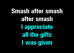 Smash after smash
after smash

I appreciate
all the gifts
I was given