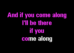 And if you come along
I'll be there

if you
come along