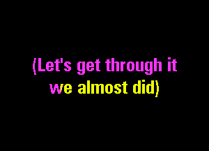 (Let's get through it

we almost did)