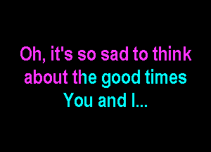 Oh, it's so sad to think

about the good times
You and I...