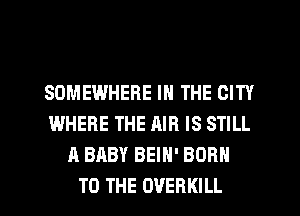 SOMEWHERE IN THE CITY
WHERE THE AIR IS STILL
A BABY BEIH' BORN
TO THE OVERKILL