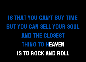 IS THAT YOU CAN'T BUY TIME
BUT YOU CAN SELL YOUR SOUL
AND THE CLOSEST
THING T0 HEAVEN
IS TO ROCK AND ROLL