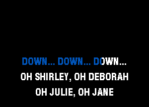 DOWN... DOWN... DOWN...
0H SHIRLEY, 0H DEBORAH
0H JULIE, 0H JANE