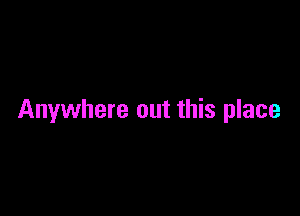 Anywhere out this place