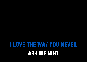 I LOVE THE WAY YOU NEVER
ASK ME WHY