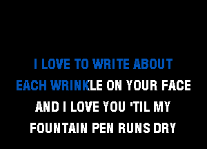 I LOVE TO WRITE ABOUT
EACH WRIHKLE ON YOUR FACE
AND I LOVE YOU 'TIL MY
FOUNTAIN PEH RUNS DRY
