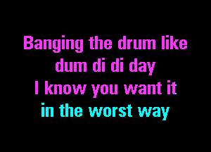 Banging the drum like
dum di di day

I know you want it
in the worst way