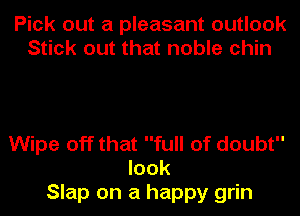 Pick out a pleasant outlook
Stick out that noble chin

Wipe off that full of doubt
look
Slap on a happy grin