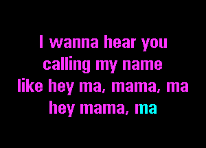 I wanna hear you
calling my name

like hey ma, mama, ma
hey mama, ma