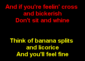 And if you're feelin' cross
and bickerish
Don't sit and whine

Think of banana splits
and licorice
And you'll feel fine