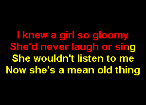 I knew a girl so gloomy
She'd never laugh or sing
She wouldn't listen to me

Now she's a mean old thing