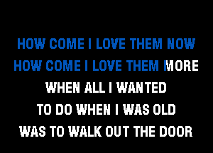 HOW COME I LOVE THEM HOW
HOW COME I LOVE THEM MORE
WHEN ALL I WANTED
TO DO WHEN I WAS OLD
WAS T0 WALK OUT THE DOOR