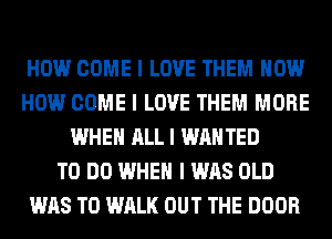 HOW COME I LOVE THEM HOW
HOW COME I LOVE THEM MORE
WHEN ALL I WANTED
TO DO WHEN I WAS OLD
WAS T0 WALK OUT THE DOOR