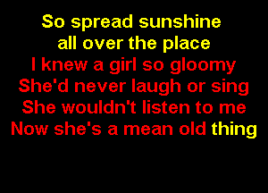 So spread sunshine
all over the place
I knew a girl so gloomy
She'd never laugh or sing
She wouldn't listen to me
Now she's a mean old thing
