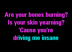 Are your bones burning?
Is your skin yearning?
'Cause you're
driving me insane
