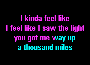 I kinda feel like
I feel like I saw the light

you got me way up
a thousand miles