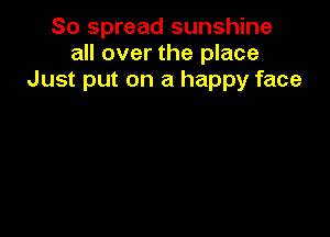 So spread sunshine
all over the place
Just put on a happy face