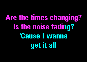 Are the times changing?
Is the noise fading?

'Cause I wanna
get it all