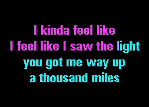 I kinda feel like
I feel like I saw the light

you got me way up
a thousand miles