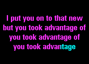 I put you on to that new
but you took advantage of
you took advantage of
you took advantage