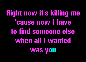 Right now it's killing me
'cause now I have
to find someone else
when all I wanted
was you