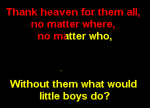 Thank heaven for them all,
no matter where,
no matter Who,

Without them what would
little boys do?