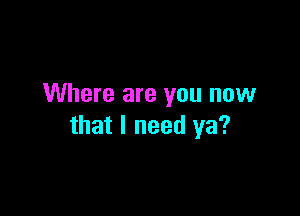 Where are you now

that I need ya?