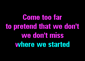 Come too far
to pretend that we don't

we don't miss
where we started