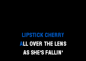 LIPSTICK CHERRY
ALL OVER THE LENS
AS SHE'S FALLIH'