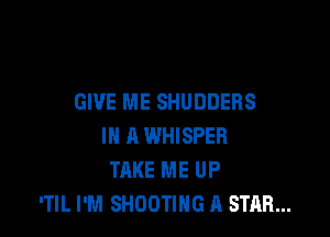 GIVE ME SHUDDERS

IN A WHISPER
TAKE ME UP
'TIL I'M SHOOTING A STAR...