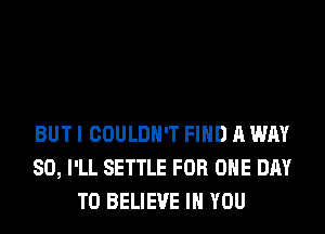 BUT I COULDN'T FIND A WAY
SO, I'LL SETTLE FOR ONE DAY
TO BELIEVE IN YOU