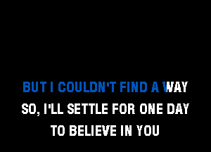 BUT I COULDN'T FIND A WAY
SO, I'LL SETTLE FOR ONE DAY
TO BELIEVE IN YOU