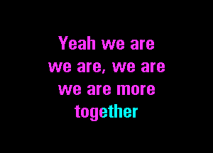Yeah we are
we are. we are

we are more
together