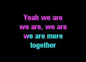 Yeah we are
we are. we are

we are more
together