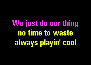 We just do our thing

no time to waste
always playin' cool