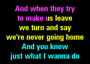 And when they try
to make us leave
we turn and say
we're never going home
And you know
iust what I wanna do