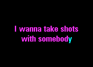 I wanna take shots

with somebody