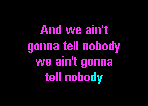 And we ain't
gonna tell nobody

we ain't gonna
tell nobody