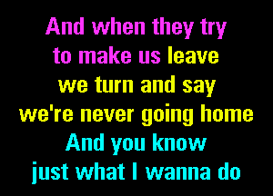 And when they try
to make us leave
we turn and say
we're never going home
And you know
iust what I wanna do