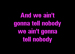 And we ain't
gonna tell nobody

we ain't gonna
tell nobody